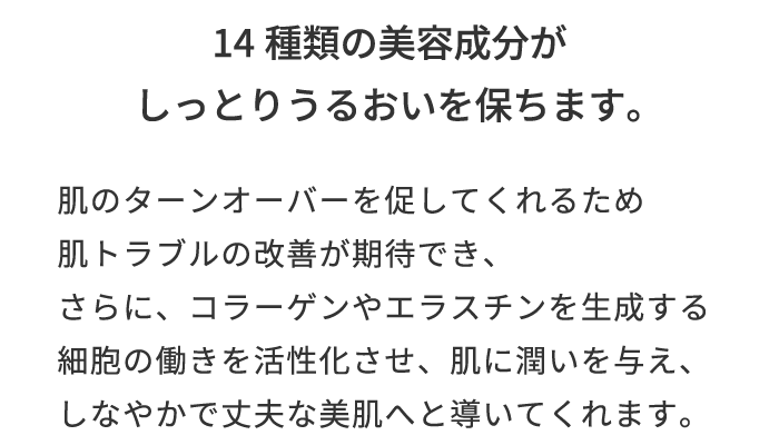14種類の美容成分がしっとりうるおいを保ちます。 肌のターンオーバーを促してくれるため肌トラブルの改善が期待でき、さらに、コラーゲンやエラスチンを生成する細胞の働きを活性化させ、肌に潤いを与え、しなやかで丈夫な美肌へと導いてくれます。